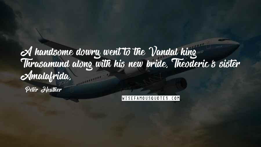 Peter Heather Quotes: A handsome dowry went to the Vandal king Thrasamund along with his new bride, Theoderic's sister Amalafrida,