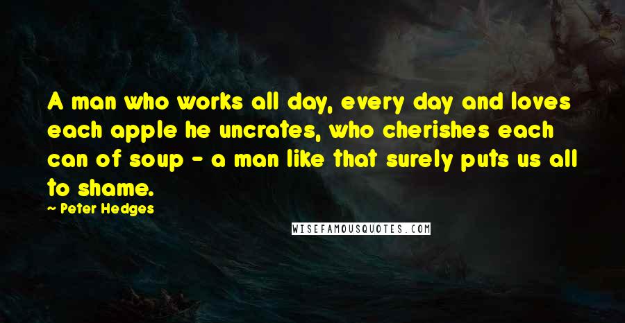 Peter Hedges Quotes: A man who works all day, every day and loves each apple he uncrates, who cherishes each can of soup - a man like that surely puts us all to shame.