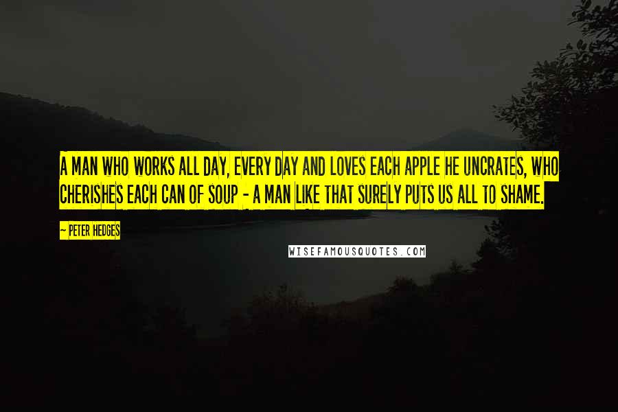 Peter Hedges Quotes: A man who works all day, every day and loves each apple he uncrates, who cherishes each can of soup - a man like that surely puts us all to shame.