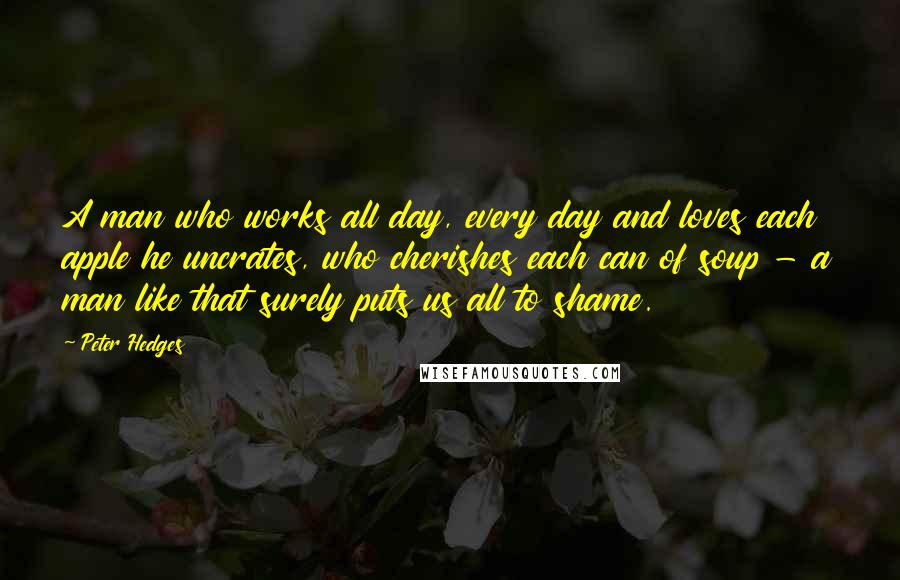 Peter Hedges Quotes: A man who works all day, every day and loves each apple he uncrates, who cherishes each can of soup - a man like that surely puts us all to shame.