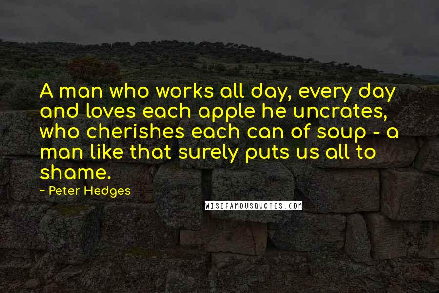 Peter Hedges Quotes: A man who works all day, every day and loves each apple he uncrates, who cherishes each can of soup - a man like that surely puts us all to shame.