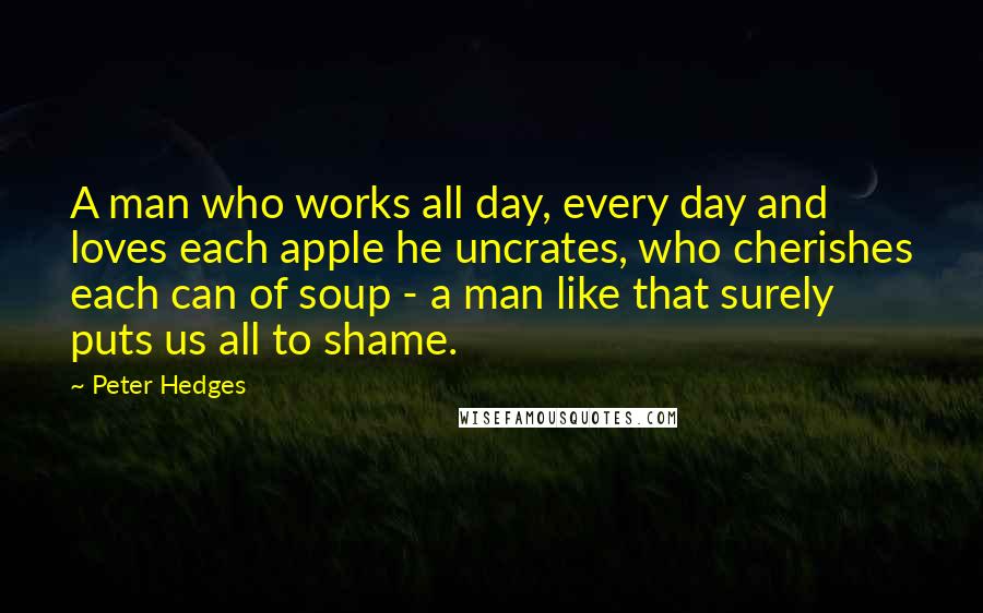 Peter Hedges Quotes: A man who works all day, every day and loves each apple he uncrates, who cherishes each can of soup - a man like that surely puts us all to shame.