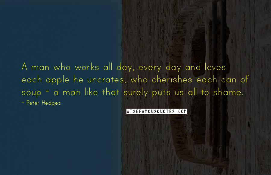 Peter Hedges Quotes: A man who works all day, every day and loves each apple he uncrates, who cherishes each can of soup - a man like that surely puts us all to shame.