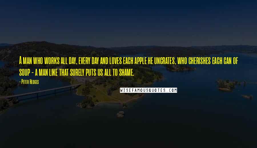 Peter Hedges Quotes: A man who works all day, every day and loves each apple he uncrates, who cherishes each can of soup - a man like that surely puts us all to shame.