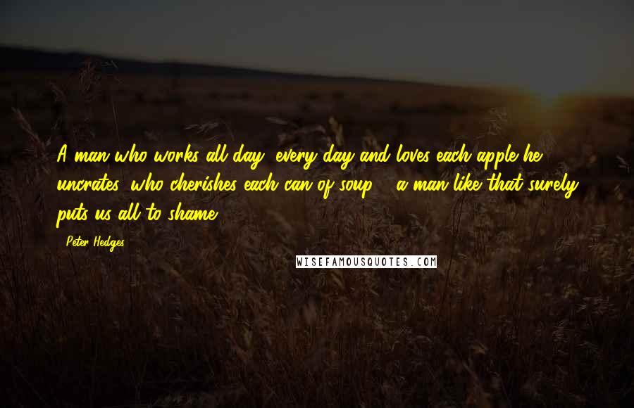 Peter Hedges Quotes: A man who works all day, every day and loves each apple he uncrates, who cherishes each can of soup - a man like that surely puts us all to shame.