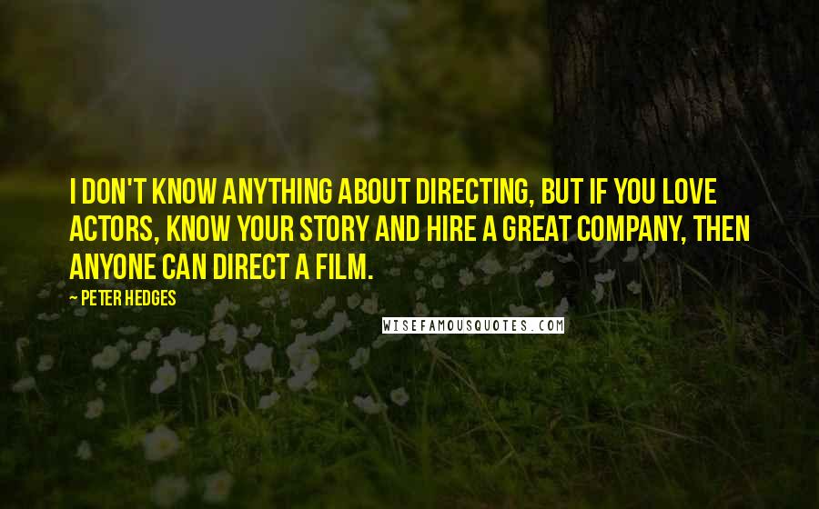 Peter Hedges Quotes: I don't know anything about directing, but if you love actors, know your story and hire a great company, then anyone can direct a film.