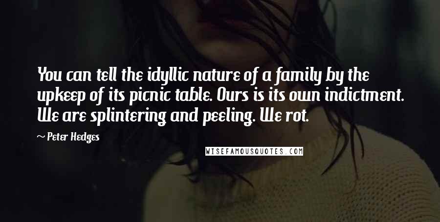 Peter Hedges Quotes: You can tell the idyllic nature of a family by the upkeep of its picnic table. Ours is its own indictment. We are splintering and peeling. We rot.