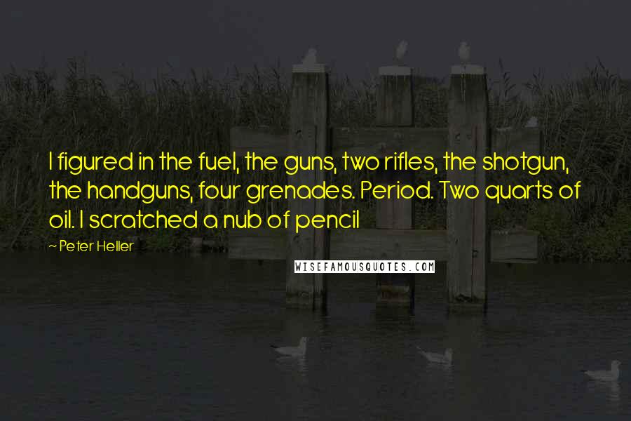 Peter Heller Quotes: I figured in the fuel, the guns, two rifles, the shotgun, the handguns, four grenades. Period. Two quarts of oil. I scratched a nub of pencil