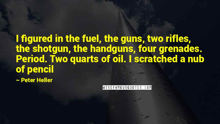 Peter Heller Quotes: I figured in the fuel, the guns, two rifles, the shotgun, the handguns, four grenades. Period. Two quarts of oil. I scratched a nub of pencil