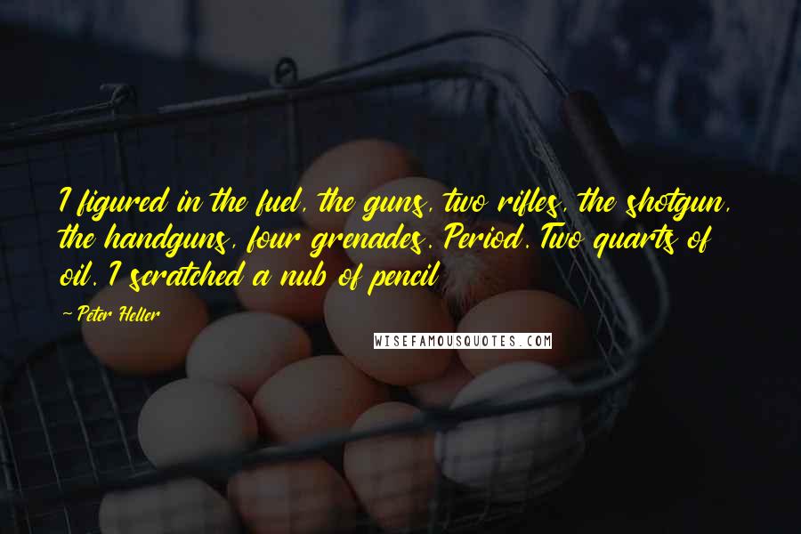 Peter Heller Quotes: I figured in the fuel, the guns, two rifles, the shotgun, the handguns, four grenades. Period. Two quarts of oil. I scratched a nub of pencil