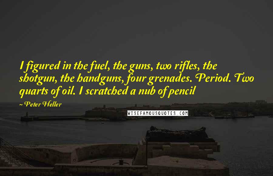 Peter Heller Quotes: I figured in the fuel, the guns, two rifles, the shotgun, the handguns, four grenades. Period. Two quarts of oil. I scratched a nub of pencil