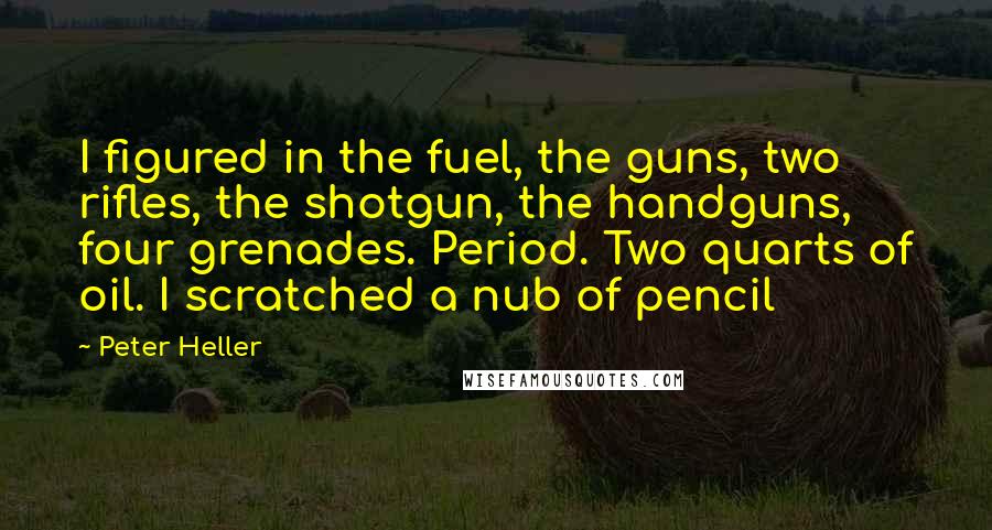 Peter Heller Quotes: I figured in the fuel, the guns, two rifles, the shotgun, the handguns, four grenades. Period. Two quarts of oil. I scratched a nub of pencil