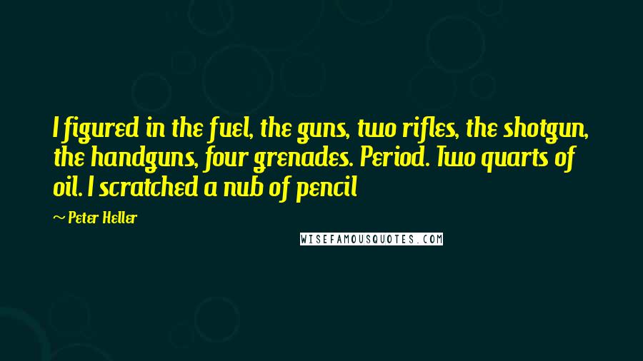 Peter Heller Quotes: I figured in the fuel, the guns, two rifles, the shotgun, the handguns, four grenades. Period. Two quarts of oil. I scratched a nub of pencil