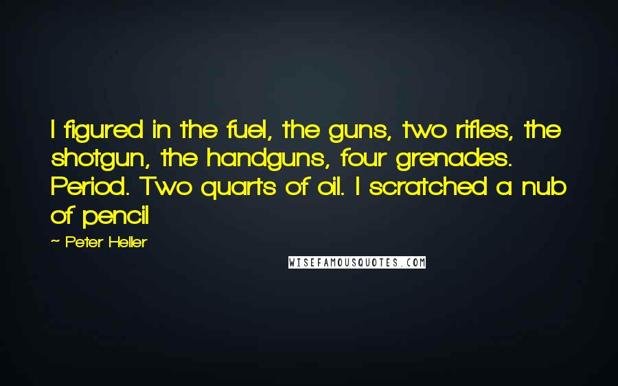 Peter Heller Quotes: I figured in the fuel, the guns, two rifles, the shotgun, the handguns, four grenades. Period. Two quarts of oil. I scratched a nub of pencil