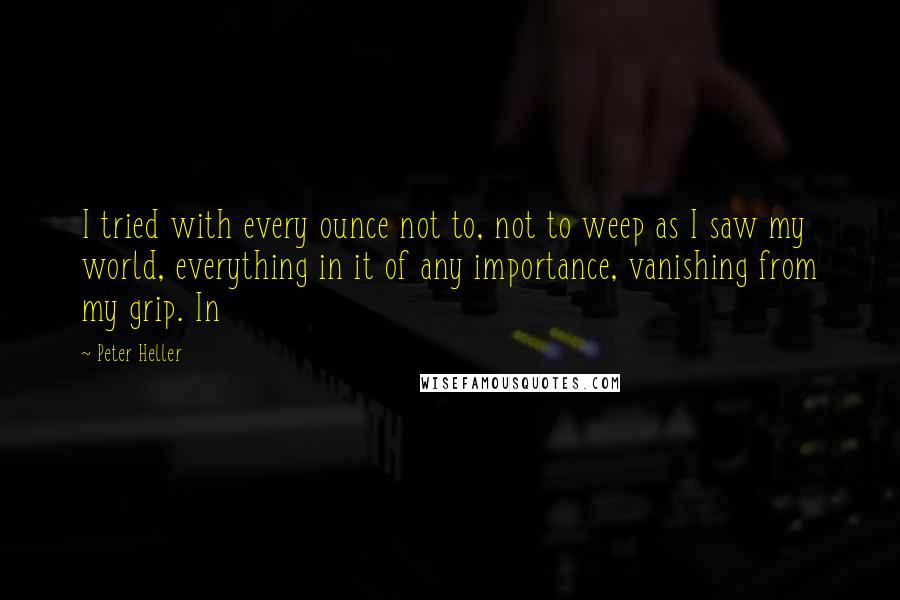 Peter Heller Quotes: I tried with every ounce not to, not to weep as I saw my world, everything in it of any importance, vanishing from my grip. In