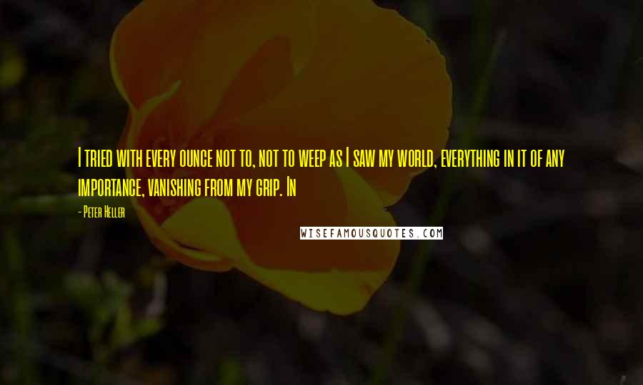 Peter Heller Quotes: I tried with every ounce not to, not to weep as I saw my world, everything in it of any importance, vanishing from my grip. In