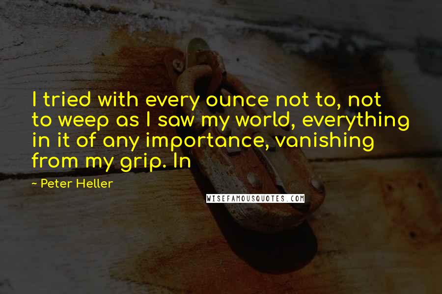 Peter Heller Quotes: I tried with every ounce not to, not to weep as I saw my world, everything in it of any importance, vanishing from my grip. In