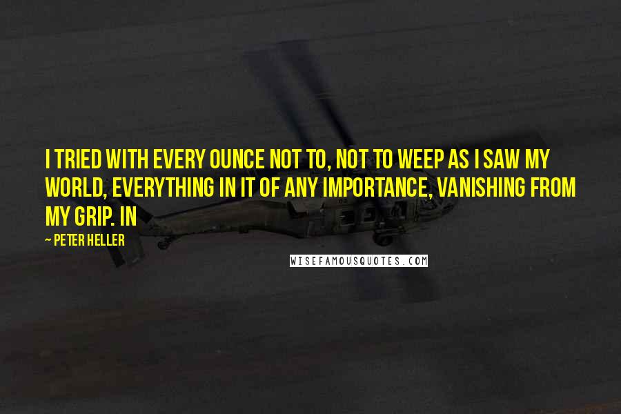 Peter Heller Quotes: I tried with every ounce not to, not to weep as I saw my world, everything in it of any importance, vanishing from my grip. In