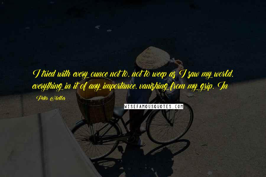 Peter Heller Quotes: I tried with every ounce not to, not to weep as I saw my world, everything in it of any importance, vanishing from my grip. In