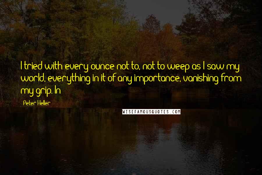 Peter Heller Quotes: I tried with every ounce not to, not to weep as I saw my world, everything in it of any importance, vanishing from my grip. In