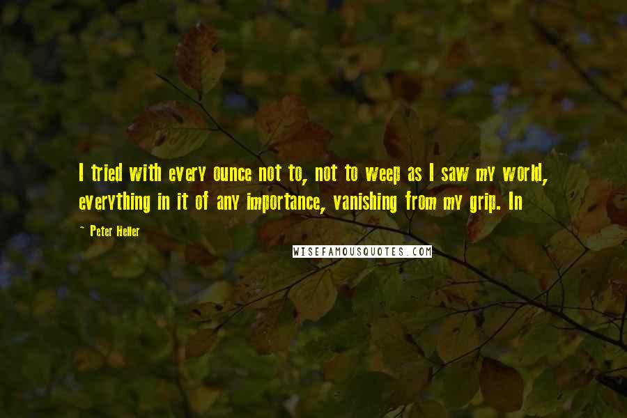 Peter Heller Quotes: I tried with every ounce not to, not to weep as I saw my world, everything in it of any importance, vanishing from my grip. In