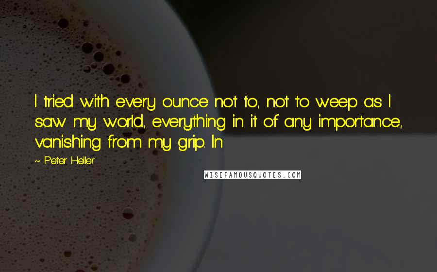 Peter Heller Quotes: I tried with every ounce not to, not to weep as I saw my world, everything in it of any importance, vanishing from my grip. In