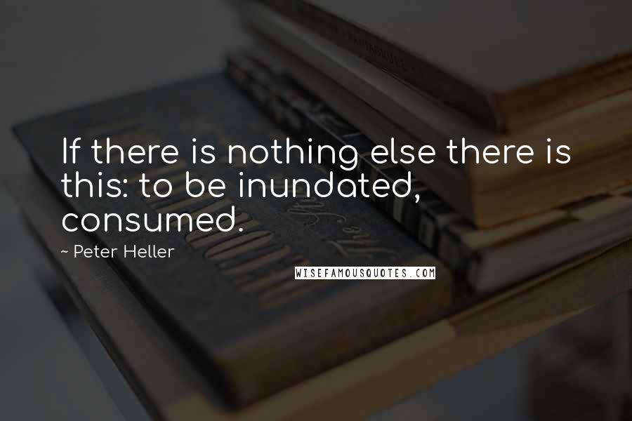 Peter Heller Quotes: If there is nothing else there is this: to be inundated, consumed.