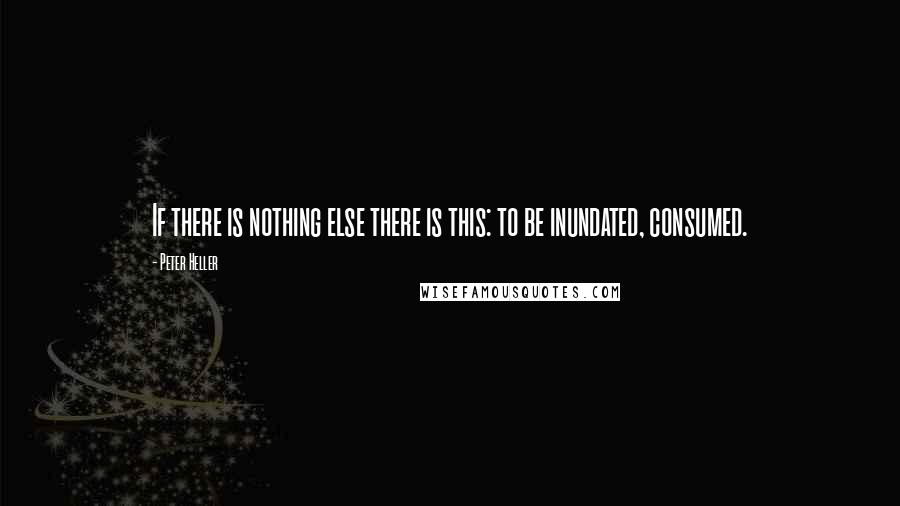 Peter Heller Quotes: If there is nothing else there is this: to be inundated, consumed.