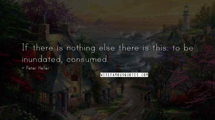 Peter Heller Quotes: If there is nothing else there is this: to be inundated, consumed.