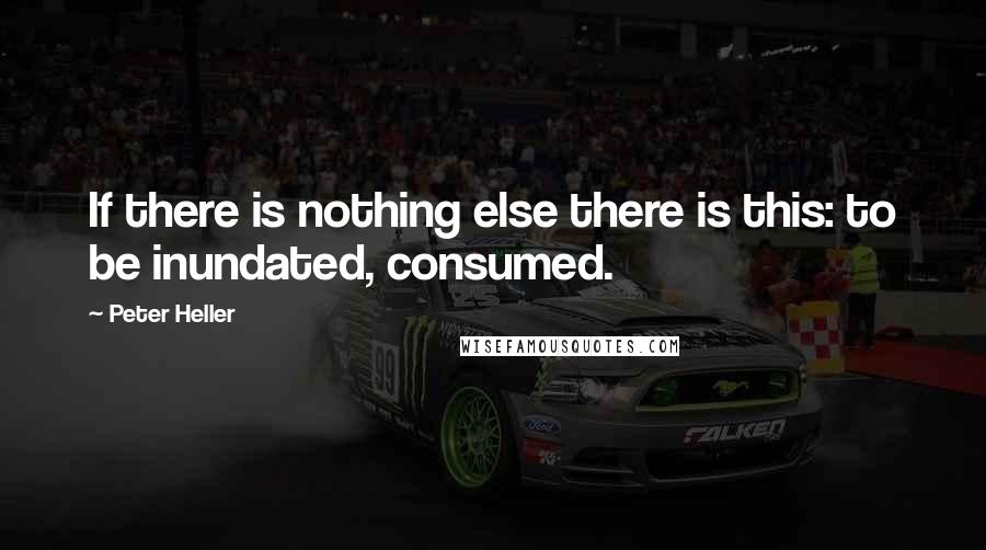 Peter Heller Quotes: If there is nothing else there is this: to be inundated, consumed.