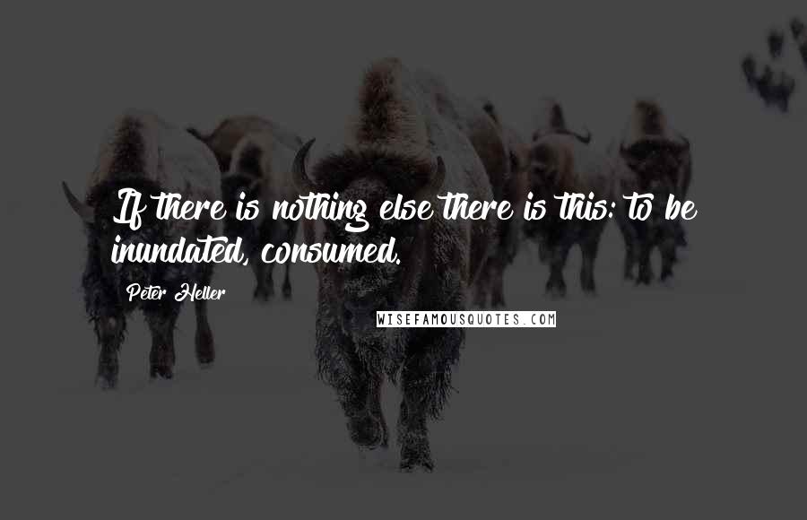 Peter Heller Quotes: If there is nothing else there is this: to be inundated, consumed.