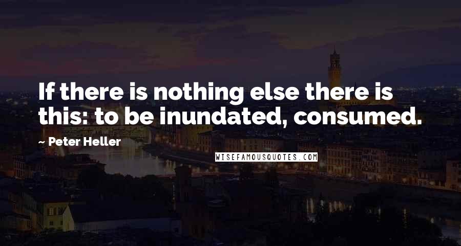 Peter Heller Quotes: If there is nothing else there is this: to be inundated, consumed.