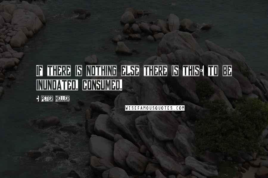 Peter Heller Quotes: If there is nothing else there is this: to be inundated, consumed.