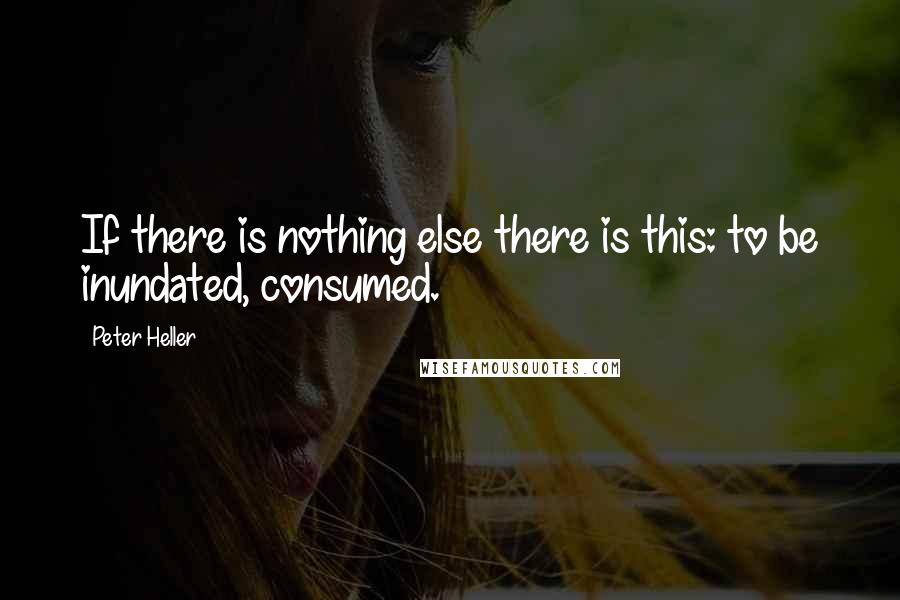 Peter Heller Quotes: If there is nothing else there is this: to be inundated, consumed.