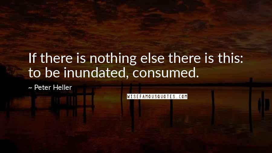 Peter Heller Quotes: If there is nothing else there is this: to be inundated, consumed.
