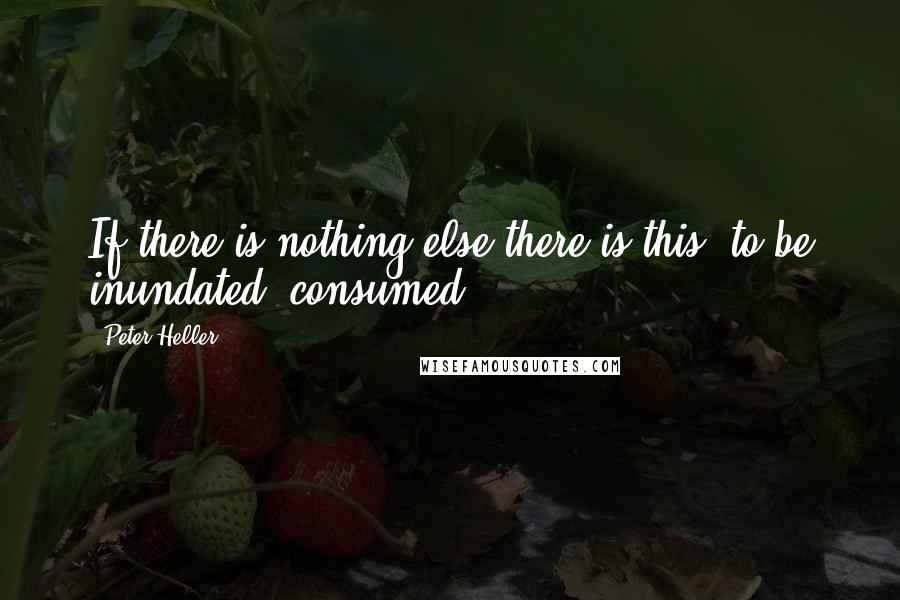 Peter Heller Quotes: If there is nothing else there is this: to be inundated, consumed.