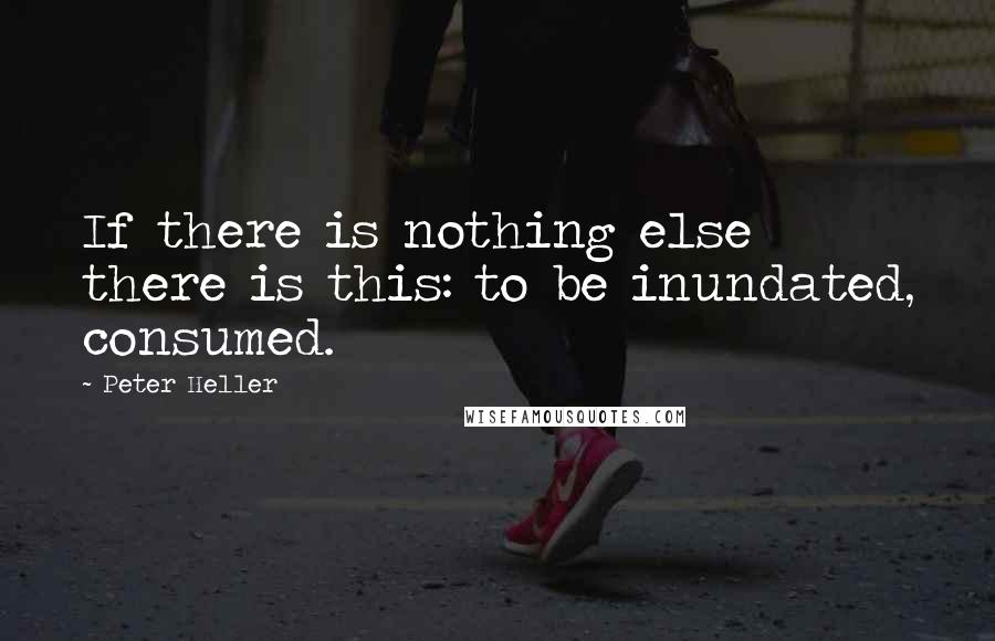 Peter Heller Quotes: If there is nothing else there is this: to be inundated, consumed.