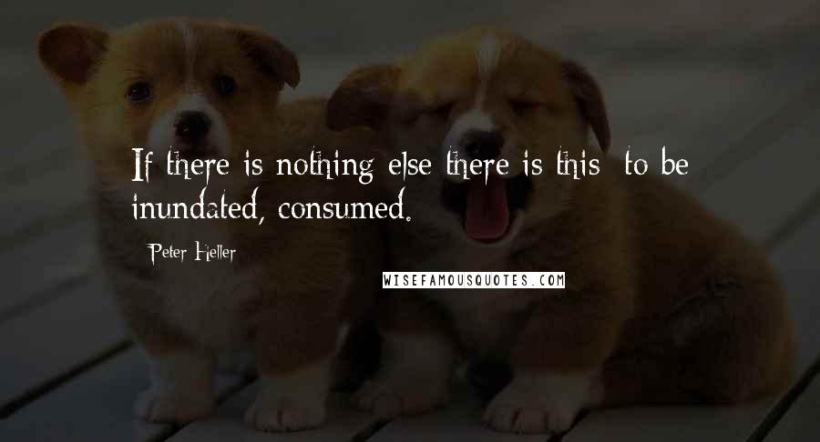 Peter Heller Quotes: If there is nothing else there is this: to be inundated, consumed.