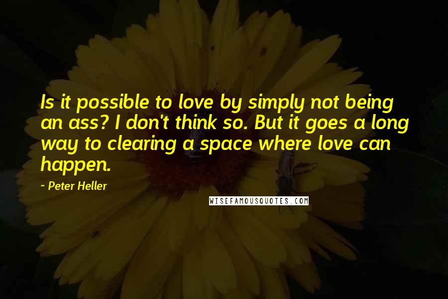 Peter Heller Quotes: Is it possible to love by simply not being an ass? I don't think so. But it goes a long way to clearing a space where love can happen.