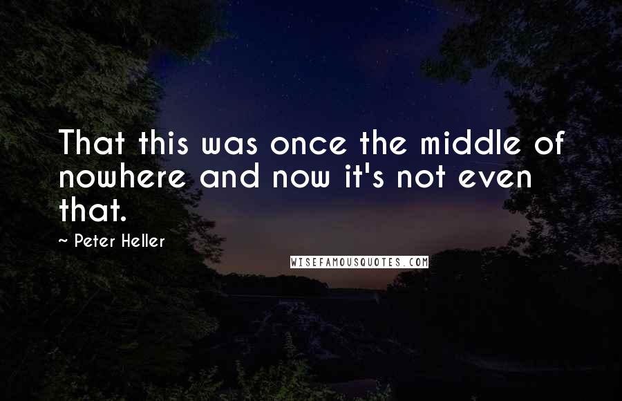 Peter Heller Quotes: That this was once the middle of nowhere and now it's not even that.