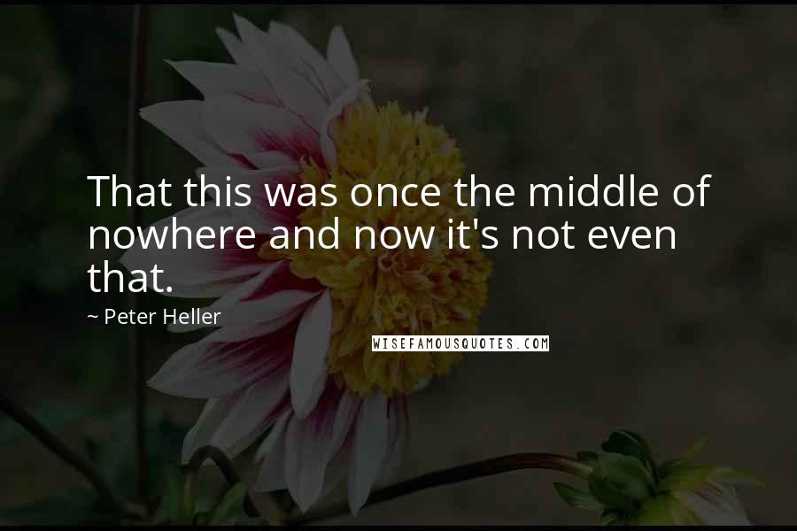 Peter Heller Quotes: That this was once the middle of nowhere and now it's not even that.