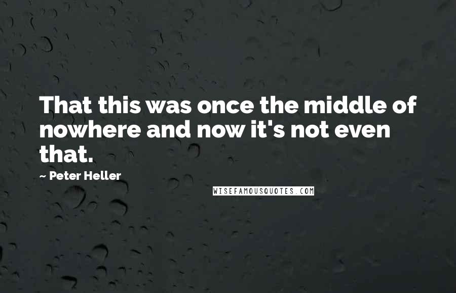 Peter Heller Quotes: That this was once the middle of nowhere and now it's not even that.