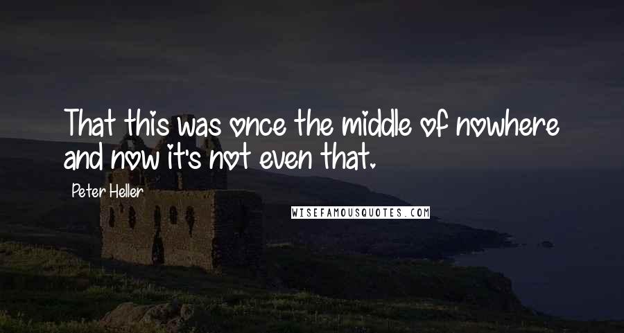 Peter Heller Quotes: That this was once the middle of nowhere and now it's not even that.