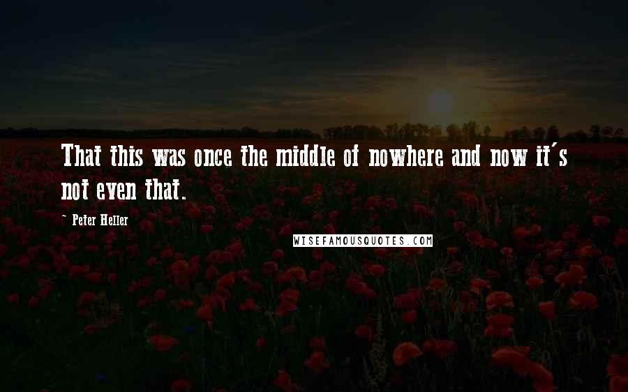 Peter Heller Quotes: That this was once the middle of nowhere and now it's not even that.