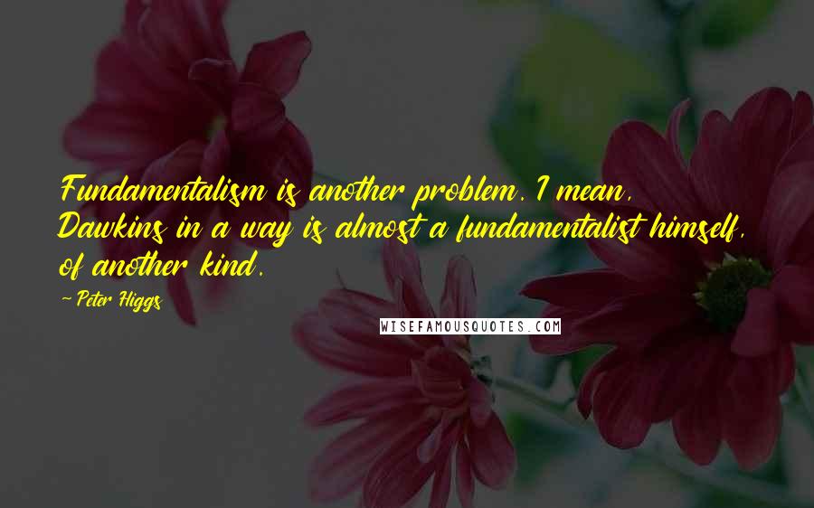 Peter Higgs Quotes: Fundamentalism is another problem. I mean, Dawkins in a way is almost a fundamentalist himself, of another kind.