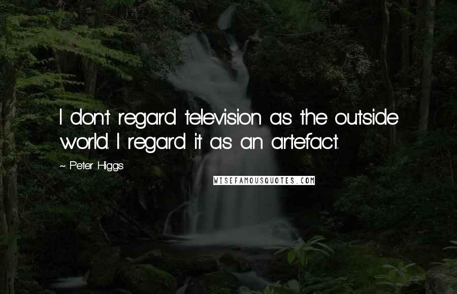 Peter Higgs Quotes: I don't regard television as the outside world. I regard it as an artefact.