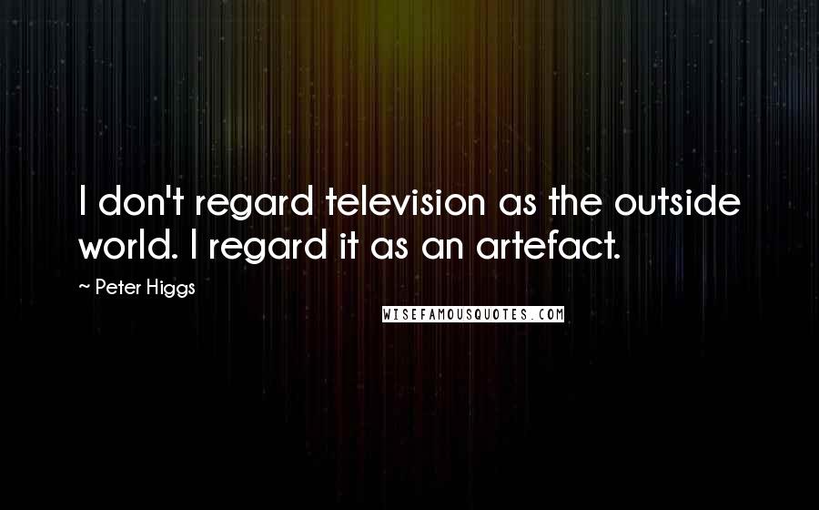 Peter Higgs Quotes: I don't regard television as the outside world. I regard it as an artefact.