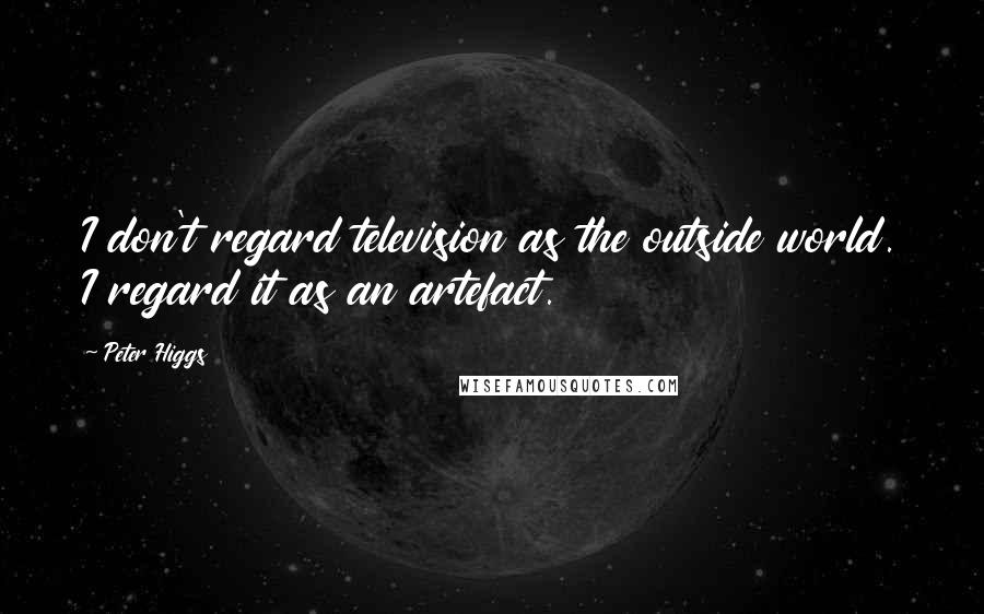 Peter Higgs Quotes: I don't regard television as the outside world. I regard it as an artefact.