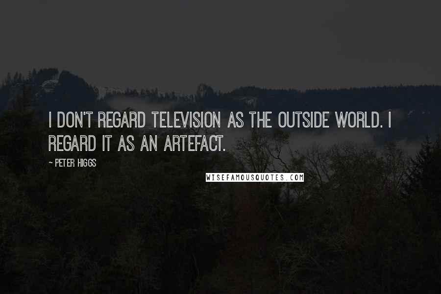 Peter Higgs Quotes: I don't regard television as the outside world. I regard it as an artefact.