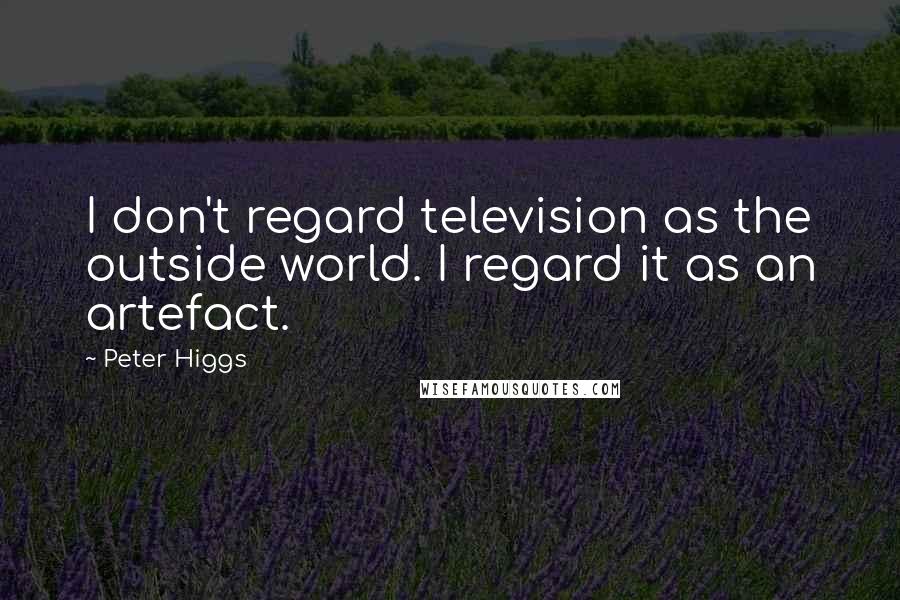 Peter Higgs Quotes: I don't regard television as the outside world. I regard it as an artefact.